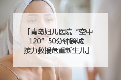 青岛妇儿医院“空中120”50分钟跨城接力救援危重新生儿
