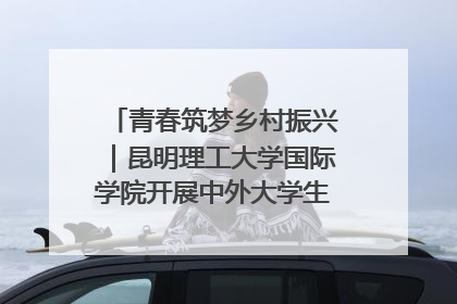 青春筑梦乡村振兴｜昆明理工大学国际学院开展中外大学生社会实践活动