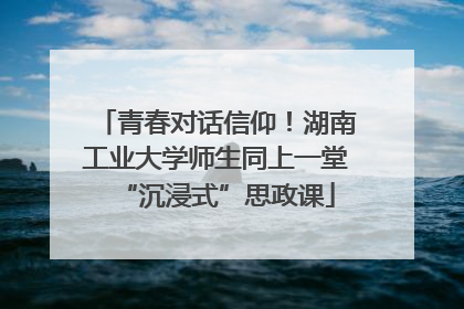 青春对话信仰！湖南工业大学师生同上一堂“沉浸式”思政课