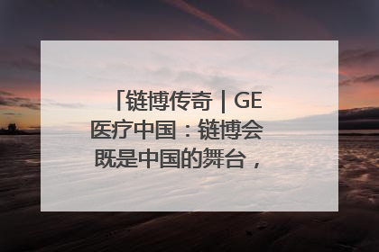 链博传奇｜GE医疗中国：链博会既是中国的舞台，也是世界的橱窗