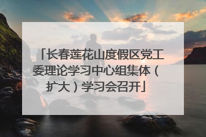 长春莲花山度假区党工委理论学习中心组集体（扩大）学习会召开