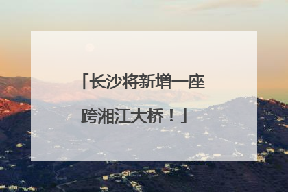 长沙将新增一座跨湘江大桥！