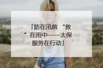 防在汛前 “救”在雨中——太保服务在行动