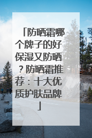 防晒霜哪个牌子的好保湿又防晒？防晒霜推荐：十大优质护肤品牌