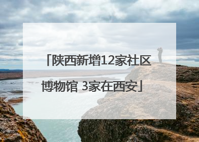 陕西新增12家社区博物馆 3家在西安