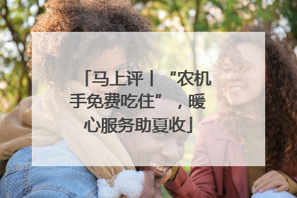 马上评丨“农机手免费吃住”，暖心服务助夏收