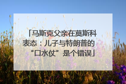 马斯克父亲在莫斯科表态：儿子与特朗普的“口水仗”是个错误