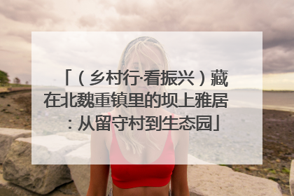 （乡村行·看振兴）藏在北魏重镇里的坝上雅居：从留守村到生态园