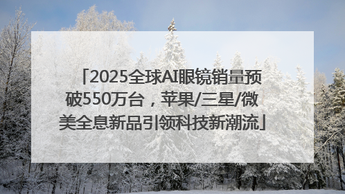 2025全球AI眼镜销量预破550万台，苹果/三星/微美全息新品引领科技新潮流