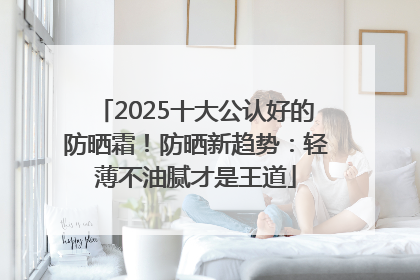 2025十大公认好的防晒霜！防晒新趋势：轻薄不油腻才是王道
