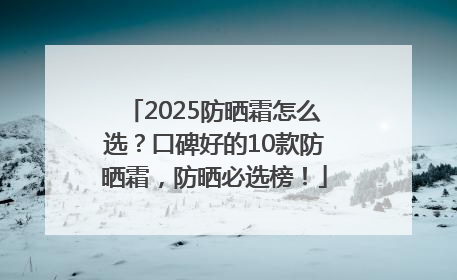 2025防晒霜怎么选？口碑好的10款防晒霜，防晒必选榜！