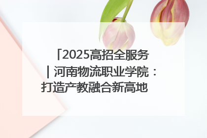 2025高招全服务｜河南物流职业学院：打造产教融合新高地 推动高质量快速发展