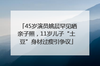 45岁演员姚晨罕见晒亲子照，11岁儿子“土豆”身材过瘦引争议