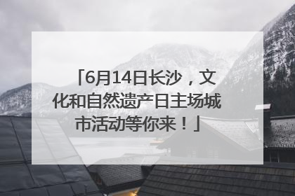 6月14日长沙，文化和自然遗产日主场城市活动等你来！
